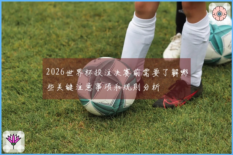 2026世界杯投注决赛前需要了解哪些关键注意事项和规则分析