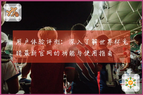 用户体验评测：深入了解世界杯竞猜最新官网的功能与使用指南